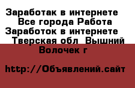 Заработак в интернете   - Все города Работа » Заработок в интернете   . Тверская обл.,Вышний Волочек г.